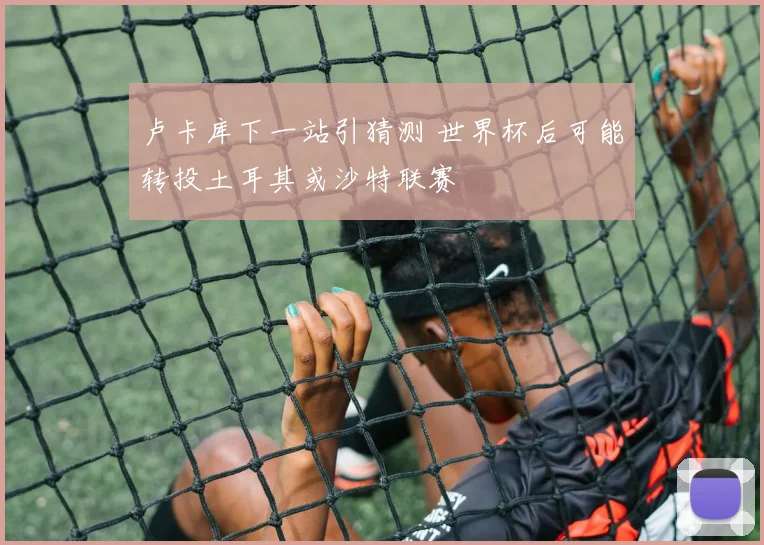 卢卡库下一站引猜测 世界杯后可能转投土耳其或沙特联赛