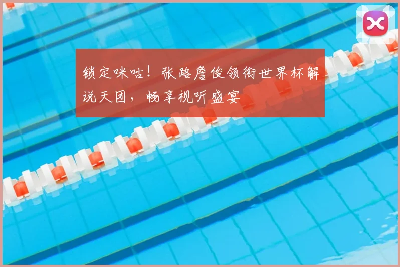 锁定咪咕!张路詹俊领衔世界杯解说天团,畅享视听盛宴