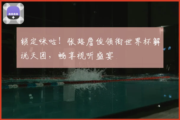 锁定咪咕！张路詹俊领衔世界杯解说天团，畅享视听盛宴