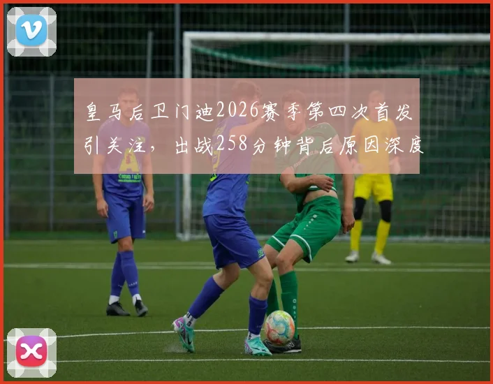 皇马后卫门迪2026赛季第四次首发引关注,出战258分钟背后原因深度解读