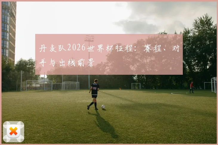 丹麦队2026世界杯征程：赛程、对手与出线前景
