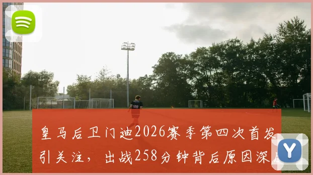 皇马后卫门迪2026赛季第四次首发引关注，出战258分钟背后原因深度解读
